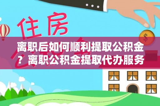 东兴离职后如何顺利提取公积金？离职公积金提取代办服务帮你搞定！