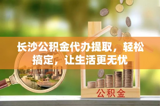 东兴长沙公积金代办提取，轻松搞定，让生活更无忧