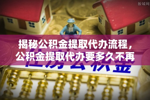 东兴揭秘公积金提取代办流程，公积金提取代办要多久不再是谜题