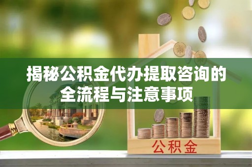 东兴揭秘公积金代办提取咨询的全流程与注意事项