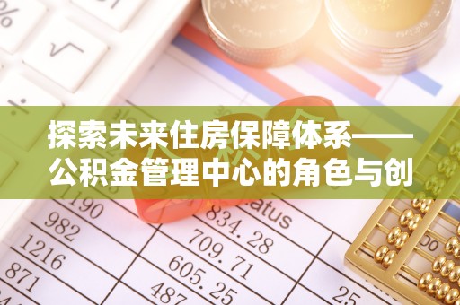 东兴探索未来住房保障体系——公积金管理中心的角色与创新