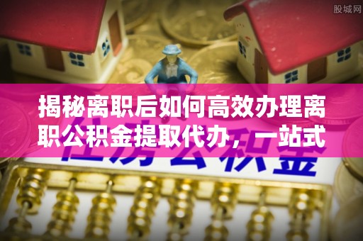 东兴揭秘离职后如何高效办理离职公积金提取代办，一站式服务全解析