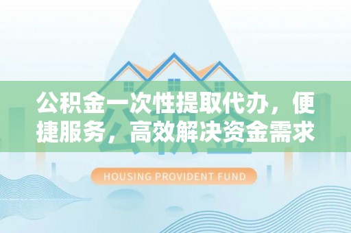 东兴公积金一次性提取代办，便捷服务，高效解决资金需求