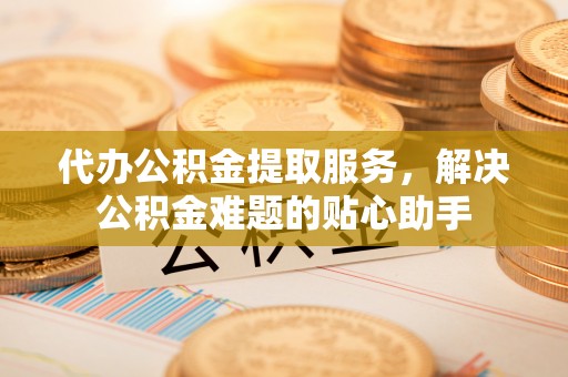 东兴代办公积金提取服务，解决公积金难题的贴心助手