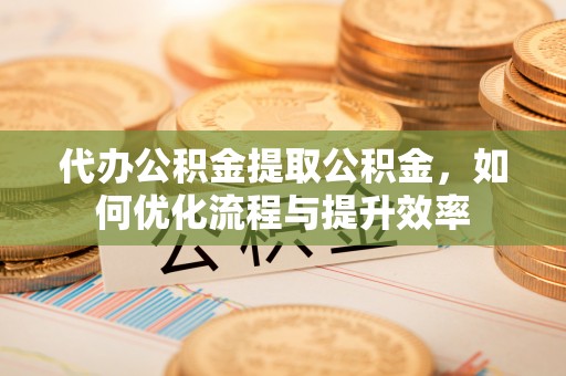 东兴代办公积金提取公积金，如何优化流程与提升效率