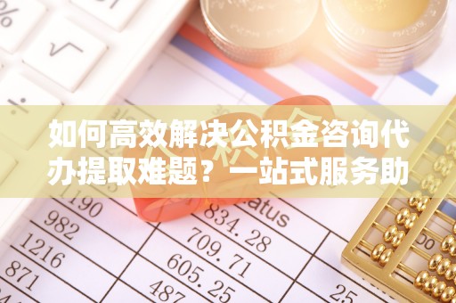 东兴如何高效解决公积金咨询代办提取难题？一站式服务助您轻松搞定