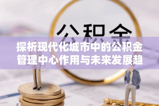 东兴探析现代化城市中的公积金管理中心作用与未来发展趋势