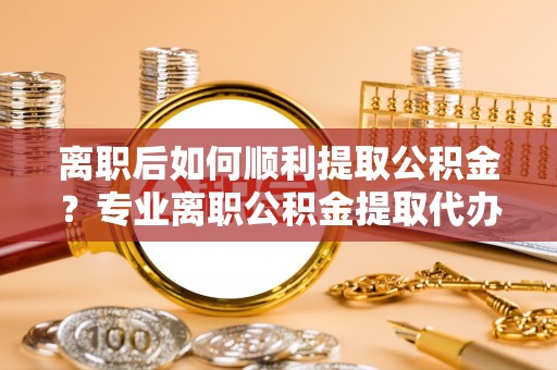 东兴离职后如何顺利提取公积金？专业离职公积金提取代办服务指南