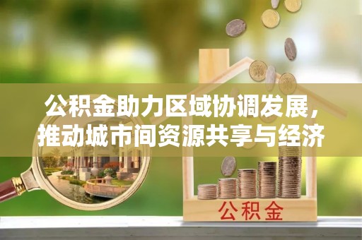 东兴公积金助力区域协调发展，推动城市间资源共享与经济均衡发展