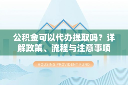 东兴公积金可以代办提取吗？详解政策、流程与注意事项