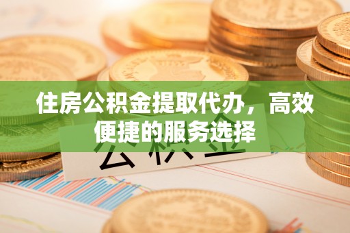 东兴住房公积金提取代办，高效便捷的服务选择