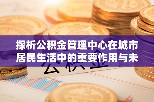 东兴探析公积金管理中心在城市居民生活中的重要作用与未来发展趋势