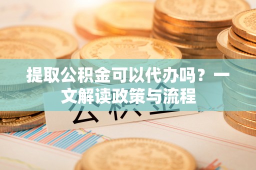 东兴提取公积金可以代办吗？一文解读政策与流程