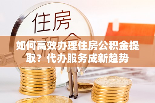 东兴如何高效办理住房公积金提取？代办服务成新趋势