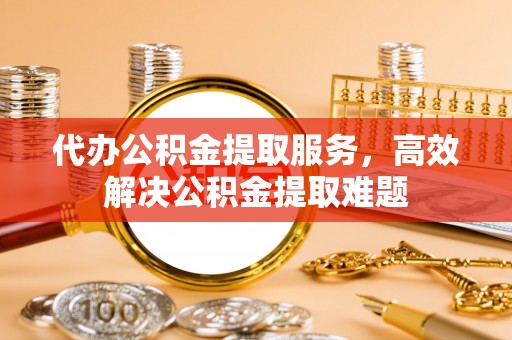 东兴代办公积金提取服务，高效解决公积金提取难题