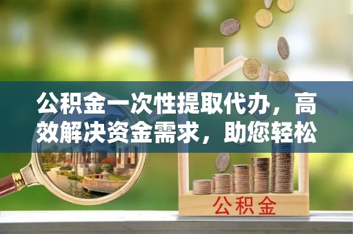 东兴公积金一次性提取代办，高效解决资金需求，助您轻松应对生活难题
