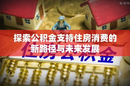 东兴探索公积金支持住房消费的新路径与未来发展