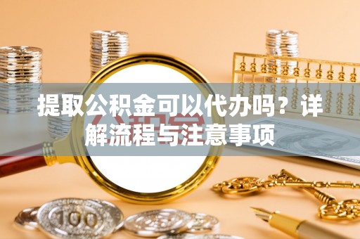东兴提取公积金可以代办吗？详解流程与注意事项
