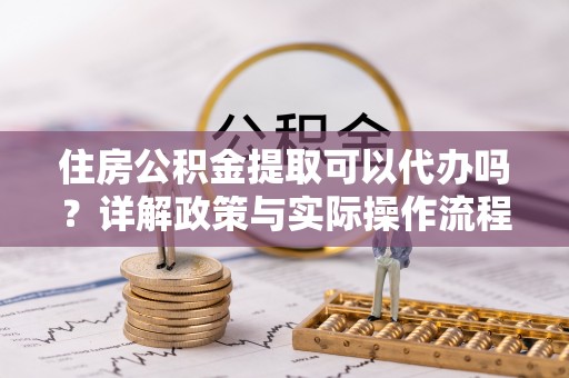 东兴住房公积金提取可以代办吗？详解政策与实际操作流程