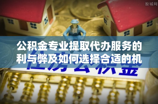 东兴公积金专业提取代办服务的利与弊及如何选择合适的机构