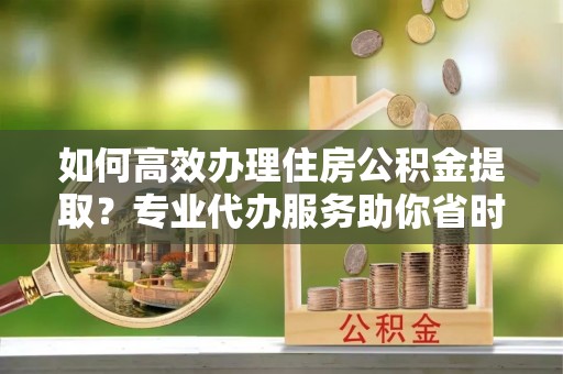 东兴如何高效办理住房公积金提取？专业代办服务助你省时省力