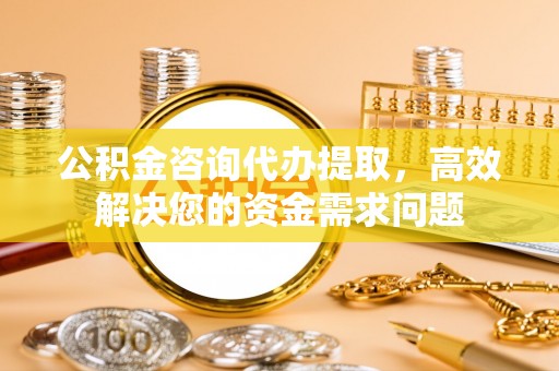 东兴公积金咨询代办提取，高效解决您的资金需求问题