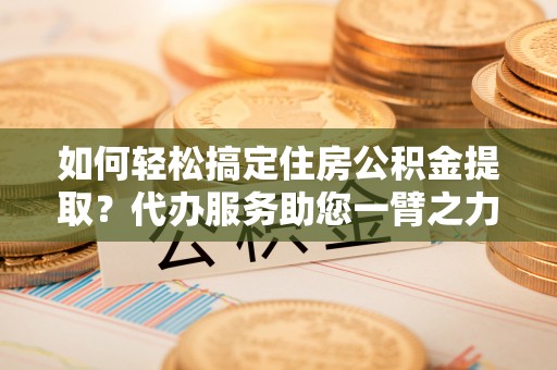 东兴如何轻松搞定住房公积金提取？代办服务助您一臂之力