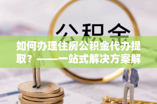 东兴如何办理住房公积金代办提取？——一站式解决方案解析